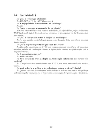 9.2       Entrevistado 2

   P: Qual a tecnologia utilizada?
   R: ASP.NET MVC 3 e .NET Framework 4
   P: A Equipe tinha conhecimento da tecnologia?
   R: Não
   P: Como e por que a tecnologia foi escolhida?
   R: Como íamos trabalhar com serviços de terceiros, os arquitetos do projeto escolheram
MVC 3 pelo modo ágil de desenvolvimento porém não se preocuparam em dar treinamentos
para equipe.
   P: Qual a sua opinião sobre a adoção da tecnologia?
   R: Foi uma adoção precipitada pois pouca gente da equipe tinha experiência em uma
das tecnologias.
   P: Quais os pontos positivos que você destacaria?
   R: Não tenho experiência em MVC3 para equipes com mais experiência vários pontos
positivos poderão ser citados por exemplo a separação da camada de apresentação com a
de processamento.
   P: E os pontos negativos?
   R: Nada a declarar
   P: Você considera que a adoção da tecnologia inuenciou no sucesso do
projeto?
   R: O projeto não teve continuidade com MVC 3 pela pouca experiência dos partici-
pantes.
   P: Você voltaria a utilizar a tecnologia em outros projetos? Quais?
   R: Quando tiver um conhecimento maior voltarei a utilizar com certeza em projetos
web maiores pelas vantagens que se tem quanto na separação da Apresentação e do Modelo.




                                           18
 