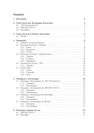 Sumário
1 Introdução                                                                                                                        2
2 Visão Geral das Tecnologias Envolvidas                                                                                            3
  2.1 .NET Framework 4.0 . . . . . . . . . . . . . . . . . . . . . . . . . . . . . .                                                3
  2.2 ASP.NET MVC 3 . . . . . . . . . . . . . . . . . . . . . . . . . . . . . . . .                                                 4
  2.3 Silverlight 4 . . . . . . . . . . . . . . . . . . . . . . . . . . . . . . . . . . .                                           4

3 Visão Geral dos Padrões Envolvidos                                                                                                5
  3.1 WCAG . . . . . . . . . . . . . . . . . . . . . . . . . . . . . . . . . . . . . .                                              5

4 Integração                                                                                                                        6
  4.1 Ambiente de desenvolvimento . . . . .        .   .   .   .   .   .   .   .   .   .   .   .   .   .   .   .   .   .   .   .    6
  4.2 Estrutura do Projeto - Domínio . . . .       .   .   .   .   .   .   .   .   .   .   .   .   .   .   .   .   .   .   .   .    7
      4.2.1 Entity . . . . . . . . . . . . . .     .   .   .   .   .   .   .   .   .   .   .   .   .   .   .   .   .   .   .   .    8
      4.2.2 Repository . . . . . . . . . . . .     .   .   .   .   .   .   .   .   .   .   .   .   .   .   .   .   .   .   .   .    8
      4.2.3 Service . . . . . . . . . . . . . .    .   .   .   .   .   .   .   .   .   .   .   .   .   .   .   .   .   .   .   .    8
  4.3 Estrutura do Projeto - Infra-Estrutura       .   .   .   .   .   .   .   .   .   .   .   .   .   .   .   .   .   .   .   .    9
      4.3.1 Captcha . . . . . . . . . . . . .      .   .   .   .   .   .   .   .   .   .   .   .   .   .   .   .   .   .   .   .    9
      4.3.2 Location . . . . . . . . . . . . .     .   .   .   .   .   .   .   .   .   .   .   .   .   .   .   .   .   .   .   .   10
      4.3.3 InfraService . . . . . . . . . . .     .   .   .   .   .   .   .   .   .   .   .   .   .   .   .   .   .   .   .   .   10
  4.4 Estrutura do Projeto - Web . . . . . .       .   .   .   .   .   .   .   .   .   .   .   .   .   .   .   .   .   .   .   .   10
      4.4.1 Captcha . . . . . . . . . . . . .      .   .   .   .   .   .   .   .   .   .   .   .   .   .   .   .   .   .   .   .   10
  4.5 Projeto Web . . . . . . . . . . . . . . .    .   .   .   .   .   .   .   .   .   .   .   .   .   .   .   .   .   .   .   .   11
      4.5.1 Model . . . . . . . . . . . . . .      .   .   .   .   .   .   .   .   .   .   .   .   .   .   .   .   .   .   .   .   12
      4.5.2 Controller . . . . . . . . . . . .     .   .   .   .   .   .   .   .   .   .   .   .   .   .   .   .   .   .   .   .   12
      4.5.3 View . . . . . . . . . . . . . . .     .   .   .   .   .   .   .   .   .   .   .   .   .   .   .   .   .   .   .   .   12

5 Vantagens e desvantages                                                                                                          13
  5.1 Vantagens e desvantagens do      .NET Framework 4 .                  .   .   .   .   .   .   .   .   .   .   .   .   .   .   13
      5.1.1 Vantagens . . . . . .      . . . . . . . . . . . .             .   .   .   .   .   .   .   .   .   .   .   .   .   .   13
      5.1.2 Desvantagens . . . .       . . . . . . . . . . . .             .   .   .   .   .   .   .   .   .   .   .   .   .   .   13
  5.2 Vantagens e desvantagens do      ASP.NET MVC 3 .                     .   .   .   .   .   .   .   .   .   .   .   .   .   .   13
      5.2.1 Vantagens . . . . . .      . . . . . . . . . . . .             .   .   .   .   .   .   .   .   .   .   .   .   .   .   13
      5.2.2 Desvantagens . . . .       . . . . . . . . . . . .             .   .   .   .   .   .   .   .   .   .   .   .   .   .   14
  5.3 Vantagens e desvantagens do      Silverlight . . . . . .             .   .   .   .   .   .   .   .   .   .   .   .   .   .   14
      5.3.1 Vantagens . . . . . .      . . . . . . . . . . . .             .   .   .   .   .   .   .   .   .   .   .   .   .   .   14
      5.3.2 Desvantagens . . . .       . . . . . . . . . . . .             .   .   .   .   .   .   .   .   .   .   .   .   .   .   14
  5.4 Vantagens e desvantagens do      WCAG . . . . . . .                  .   .   .   .   .   .   .   .   .   .   .   .   .   .   15
      5.4.1 Vantagens . . . . . .      . . . . . . . . . . . .             .   .   .   .   .   .   .   .   .   .   .   .   .   .   15
      5.4.2 Desvantagens . . . .       . . . . . . . . . . . .             .   .   .   .   .   .   .   .   .   .   .   .   .   .   15

6 Principais cenários de uso                                                                                                       15
  6.1 ASP.NET MVC 3 . . . . . . . . . . . . . . . . . . . . . . . . . . . . . . . . 15
  6.2 Silverlight . . . . . . . . . . . . . . . . . . . . . . . . . . . . . . . . . . . . 15
 