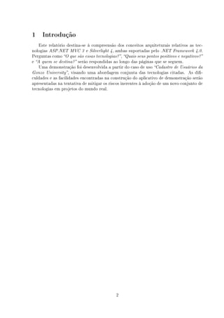 1    Introdução
   Este relatório destina-se à compreensão dos conceitos arquiteturais relativos as tec-
nologias ASP.NET MVC 3 e Silverlight 4, ambas suportadas pelo .NET Framework 4.0.
Perguntas como O que são essas tecnologias? , Quais seus pontos positivos e negativos?
e A quem se destina? serão respondidas ao longo das páginas que se seguem.
   Uma demonstração foi desenvolvida a partir do caso de uso Cadastro de Usuários da
Gonzo University , visando uma abordagem conjunta das tecnologias citadas. As di-
culdades e as facilidades encontradas na construção do aplicativo de demonstração serão
apresentadas na tentativa de mitigar os riscos inerentes à adoção de um novo conjunto de
tecnologias em projetos do mundo real.




                                            2
 
