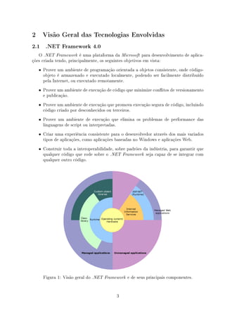 2     Visão Geral das Tecnologias Envolvidas
2.1    .NET Framework 4.0

   O .NET Framework é uma plataforma da Microsoft para desenvolvimento de aplica-
ções criada tendo, principalmente, os seguintes objetivos em vista:
    • Prover um ambiente de programação orientada a objetos consistente, onde código-
      objeto é armazenado e executado localmente, podendo ser facilmente distribuído
      pela Internet, ou executado remotamente.
    • Prover um ambiente de execução de código que minimize conitos de versionamento
      e publicação.
    • Prover um ambiente de execução que promova execução segura de código, incluindo
      código criado por desconhecidos ou terceiros.
    • Prover um ambiente de execução que elimina os problemas de performance das
      linguagens de script ou interpretadas.
    • Criar uma experiência consistente para o desenvolvedor através dos mais variados
      tipos de aplicações, como aplicações baseadas no Windows e aplicações Web.
    • Construir toda a interoperabilidade, sobre padrões da indústria, para garantir que
      qualquer código que rode sobre o   .NET Framework     seja capaz de se integrar com
      qualquer outro código.




      Figura 1: Visão geral do   .NET Framework    e de seus principais componentes.


                                               3
 