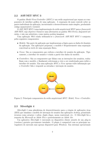 2.2     ASP.NET MVC 3

   O padrão Model-View-Controller (MVC ) é um estilo arquitetural que separa os com-
ponentes de interface gráca de uma aplicação. A separação dá mais controle sobre as
partes individuais da aplicação, incentivando o desenvolvimento mais simples, produzindo
código manutenível e testável.
   O ASP.NET MVC é uma implementação do estilo arquitetural MVC para o framework
ASP.NET, cujo objetivo é fornecer uma alternativa ao padrão Web Forms, disponível até
então, e não um substituto, como muitos podem imaginar.
   Uma aplicação Web criada utilizando-se o framework ASP.NET MVC é composta
pelos seguintes componentes:
   •   Models : São parte da aplicação que implementam a lógica para os dados de domínio
       da aplicação. Em aplicações pequenas, o modelo é frequentemente uma separação
       conceitual ao invés de uma separação física.
   •   Views :São os componentes que exibem a interface de usuário da aplicação. Tipi-
       camente, a interface de usuário é criada a partir dos dados do modelo.
   •   Controllers : São os componentes que lidam com as interações dos usuários, traba-
       lham com o modelo, e nalmente selecionam a view a ser renderizada para exibir a
       interface de usuário. Em uma aplicação MVC, a View apenas exibe informação que
       o Controller lida e responde as entradas e interação do usuário.




Figura 2: Principais componentes do estilo arquitetural MVC : Model,   View e Controller.




2.3     Silverlight 4

   Silverlight é uma plataforma de desenvolvimento para a criação de aplicações ricas
(RIA) que simulam o modelo de interação do usuário das aplicações desktop, permitindo
recursos como arrastar e soltar, duplo clique, menu contextual, etc. O Silverlight foi a
resposta da Microsoft ao Adobe Flex e posteriormente ao Adobe Air.
   Um aplicativo Silverlight é executado no dispositivo cliente através de um plug-in
(runtime ) gratuito previamente instalado. O plugin é compatível com os principais na-
vegadores do mercado mas apenas disponível para Windows. Em sistemas operacionais


                                            4
 