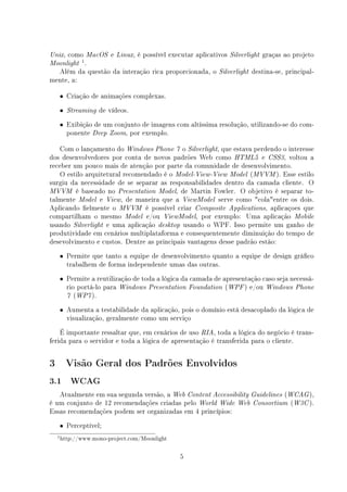 Unix,   como
           MacOS e Linux, é possível executar aplicativos Silverlight graças ao projeto
             1
Moonlight .
  Além da questão da interação rica proporcionada, o Silverlight destina-se, principal-
mente, a:

    • Criação de animações complexas.

    •   Streaming   de vídeos.
    • Exibição de um conjunto de imagens com altíssima resolução, utilizando-se do com-
        ponente   Deep Zoom,     por exemplo.

    Com o lançamento do Windows Phone 7 o Silverlight, que estava perdendo o interesse
dos desenvolvedores por conta de novos padrões Web como HTML5 e CSS3, voltou a
receber um pouco mais de atenção por parte da comunidade de desenvolvimento.
    O estilo arquitetural recomendado é o Model-View-View Model (MVVM ). Esse estilo
surgiu da necessidade de se separar as responsabilidades dentro da camada cliente. O
MVVM é baseado no Presentation Model, de Martin Fowler. O objetivo é separar to-
talmente Model e View, de maneira que a ViewModel serve como colaentre os dois.
Aplicando elmente o MVVM é possível criar Composite Applications, aplicaçoes que
compartilham o mesmo Model e/ou ViewModel, por exemplo: Uma aplicação Mobile
usando Silverlight e uma aplicação desktop usando o WPF. Isso permite um ganho de
produtividade em cenários multiplataforma e consequentemente diminuição do tempo de
desevolvimento e custos. Dentre as principais vantagens desse padrão estão:
    • Permite que tanto a equipe de desenvolvimento quanto a equipe de design gráco
        trabalhem de forma independente umas das outras.
    • Permite a reutilização de toda a lógica da camada de apresentação caso seja necessá-
        rio portá-lo para   Windows Presentation Foundation   (WPF ) e/ou   Windows Phone
        7 (WP7 ).

    • Aumenta a testabilidade da aplicação, pois o domínio está desacoplado da lógica de
        visualização, geralmente como um serviço
    É importante ressaltar que, em cenários de uso RIA, toda a lógica do negócio é trans-
ferida para o servidor e toda a lógica de apresentação é transferida para o cliente.


3       Visão Geral dos Padrões Envolvidos
3.1      WCAG

   Atualmente em sua segunda versão, a Web Content Accessibility Guidelines (WCAG ),
é um conjunto de 12 recomendações criadas pelo World Wide Web Consortium (W3C ).
Essas recomendações podem ser organizadas em 4 princípios:
    • Perceptível;
    1 http://www.mono-project.com/Moonlight



                                                5
 