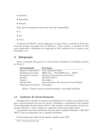 • Operável;

    • Entendível;

    • Robusta;

    Para cada recomendação existem três níveis de conformidade:
    • A;

    • AA;

    • AAA;

    O objetivo da WCAG é prover explicações de como tornar o conteúdo da Web aces-
sível para pessoas com algum tipo de deciência. Nesse contexto, o conteúdo da Web
pode compreender a informação ou a aplicação na Web, incluindo textos, imagens, sons,
formulários e etc.


4      Integração
   Para a construção dessa prova de conceito foram utilizadas as tecnologias presentes
na Tabela 1.
        Funcionalidade              Tecnologia
        Injeção de dependência      Unity Application Block
        Persistência dos dados      NHibernate + FluentNHibernate + SQLite
        Exposição de serviços       Windows Communication Foundation
        Interface                   ASP.NET MVC 3
        Captcha                     Silverlight 4
        Servidor Web                Casini   (Servidor Web interno do   Visual Studio )
        Mapeamento de objetos       Automapper

           Tabela 1: Tabela contento as funcionalidades e tecnologias utilizadas.


4.1     Ambiente de desenvolvimento

    Inicialmente foi colocada em questão a possibilidade de se utilizar um ambiente livre
para o desenvolvimento da prova de conceito. Realizamos o download de uma máquina
virtual disponibilizada pelo projeto Mono 2 . Essa máquina virtual possui o sistema ope-
racional OpenSuse e todo o conjunto de aplicativos criados pelo projeto Mono.
    Conseguimos sem muitos problemas executar vários exemplos utilizando o ASP.NET
MVC 2, mas nos deparamos com os seguintes problemas:


    • Descobrimos que ainda não há suporte completo para       WCF.

    2 http://www.mono-project.com




                                                6
 