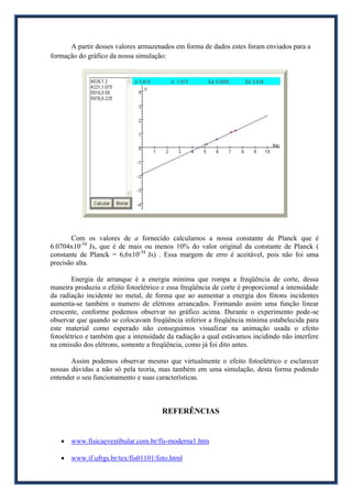 A partir desses valores armazenados em forma de dados estes foram enviados para a
formação do gráfico da nossa simulação:




       Com os valores de a fornecido calculamos a nossa constante de Planck que é
6.0704x10-34 Js, que é de mais ou menos 10% do valor original da constante de Planck (
constante de Planck = 6,6x10-34 Js) . Essa margem de erro é aceitável, pois não foi uma
precisão alta.

        Energia de arranque é a energia mínima que rompa a freqüência de corte, dessa
maneira produziu o efeito fotoelétrico e essa freqüência de corte é proporcional a intensidade
da radiação incidente no metal, de forma que ao aumentar a energia dos fótons incidentes
aumenta-se também o numero de elétrons arrancados. Formando assim uma função linear
crescente, conforme podemos observar no gráfico acima. Durante o experimento pode-se
observar que quando se colocavam freqüência inferior a freqüência mínima estabelecida para
este material como esperado não conseguimos visualizar na animação usada o efeito
fotoelétrico e também que a intensidade da radiação a qual estávamos incidindo não interfere
na emissão dos elétrons, somente a freqüência, como já foi dito antes.

       Assim podemos observar mesmo que virtualmente o efeito fotoelétrico e esclarecer
nossas dúvidas a não só pela teoria, mas também em uma simulação, desta forma podendo
entender o seu funcionamento e suas características.



                                       REFERÊNCIAS


    www.fisicaevestibular.com.br/fis-moderna1.htm

    www.if.ufrgs.br/tex/fis01101/foto.html
 