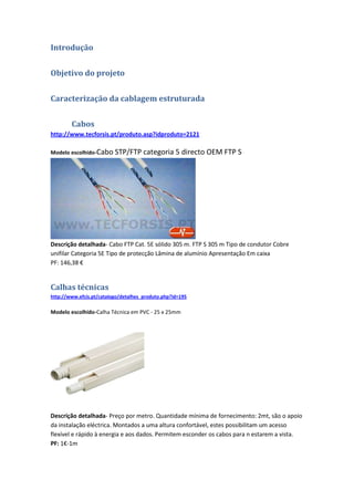Introdução


Objetivo do projeto


Caracterização da cablagem estruturada


        Cabos
http://www.tecforsis.pt/produto.asp?idproduto=2121

Modelo escolhido-Cabo     STP/FTP categoria 5 directo OEM FTP S




Descrição detalhada- Cabo FTP Cat. 5E sólido 305 m. FTP S 305 m Tipo de condutor Cobre
unifilar Categoria 5E Tipo de protecção Lâmina de alumínio Apresentação Em caixa
PF: 146,38 €


Calhas técnicas
http://www.efcis.pt/catalogo/detalhes_produto.php?id=195

Modelo escolhido-Calha Técnica em PVC - 25 x 25mm




Descrição detalhada- Preço por metro. Quantidade mínima de fornecimento: 2mt, são o apoio
da instalação eléctrica. Montados a uma altura confortável, estes possibilitam um acesso
flexível e rápido à energia e aos dados. Permitem esconder os cabos para n estarem a vista.
PF: 1€-1m
 