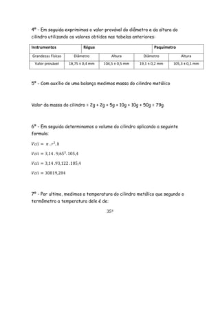 4º - Em seguida exprimimos o valor provável do diâmetro e da altura do
cilindro utilizando os valores obtidos nas tabelas anteriores:

Instrumentos               Régua                              Paquímetro
Grandezas Físicas     Diâmetro           Altura         Diâmetro           Altura
 Valor provável     18,75 ± 0,4 mm   104,5 ± 0,5 mm   19,1 ± 0,2 mm   105,3 ± 0,1 mm



5º - Com auxílio de uma balança medimos massa do cilindro metálico



Valor da massa do cilindro = 2g + 2g + 5g + 10g + 10g + 50g = 79g



6º - Em seguida determinamos o volume do cilindro aplicando a seguinte
formula:




7º - Por ultimo, medimos a temperatura do cilindro metálico que segundo o
termômetro a temperatura dele é de:
 