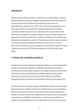 1
Introdução
O objetivo deste trabalho é analisar os dados dos censos demográficos nacionais
do IBGE referentes aos judeus. Os dados assim produzidos estão disponíveis nos
arquivos dos censos e nos chamados microdados que passaram a ser
disponibilizados a partir do censo 1991. Com o avanço dos computadores, estes
dados agora podem ser tabulados para subgrupos populacionais de forma a
comtemplar análises em escala micro antes impossíveis. A partir da literatura
sobre a sócio-demografia dos judeus na diáspora, partiu-se da hipótese que este
grupo tem uma estrutura etária mais envelhecida e padrões de fecundidade mais
baixos do que a população em geral (1). Também se partiu da premissa que judeus
constituem um grupo eminentemente urbano, de classe média, com níveis
educacionais mais altos e uma concentração muito específica em algumas carreiras
e profissões tradicionais (2). Todas estas hipóteses foram confirmadas pelos
dados.
1. Fontes de estatísticas judaicas
Existem duas fontes de estatísticas demográficas judaicas: os censos demográficos
oficiais e as pesquisas de agências e instituições comunitárias. Nem todos os
recenseamentos oficiais coletam estatísticas de religião, enquanto, por outro lado,
onde quer que tenha sido organizado, um órgão estatístico judaico privado
mostrou-se um substituto precário para os censos oficiais. As estatísticas
demográficas judaicas, portanto, são incompletas e deficientes por natureza (3).
Por razões diversas, nem todos os países coletam dados estatísticos sobre religião.
Onde isto acontece, em geral o instrumento utilizado são os censos demográficos
decenais. Seu objetivo é enumerar os membros de cada grupo ou denominação
religiosa. A questão concernente à religião aparece na forma de um item separado
no questionário e é dirigida a cada indivíduo, ao qual pede-se que declare sua
religião com suas próprias palavras, não importando se frequenta uma igreja ou
 