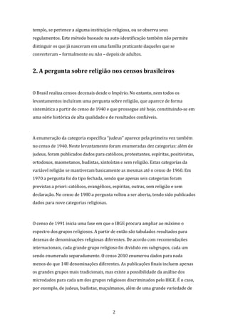 2
templo, se pertence a alguma instituição religiosa, ou se observa seus
regulamentos. Este método baseado na auto-identificação também não permite
distinguir os que já nasceram em uma família praticante daqueles que se
converteram – formalmente ou não – depois de adultos.
2. A pergunta sobre religião nos censos brasileiros
O Brasil realiza censos decenais desde o Império. No entanto, nem todos os
levantamentos incluíram uma pergunta sobre religião, que aparece de forma
sistemática a partir do censo de 1940 e que prossegue até hoje, constituindo-se em
uma série histórica de alta qualidade e de resultados confiáveis.
A enumeração da categoria específica “judeus” aparece pela primeira vez também
no censo de 1940. Neste levantamento foram enumeradas dez categorias: além de
judeus, foram publicados dados para católicos, protestantes, espíritas, positivistas,
ortodoxos, maometanos, budistas, xintoístas e sem religião. Estas categorias da
variável religião se mantiveram basicamente as mesmas até o censo de 1960. Em
1970 a pergunta foi do tipo fechada, sendo que apenas seis categorias foram
previstas a priori: católicos, evangélicos, espíritas, outras, sem religião e sem
declaração. No censo de 1980 a pergunta voltou a ser aberta, tendo sido publicados
dados para nove categorias religiosas.
O censo de 1991 inicia uma fase em que o IBGE procura ampliar ao máximo o
espectro dos grupos religiosos. A partir de então são tabulados resultados para
dezenas de denominações religiosas diferentes. De acordo com recomendações
internacionais, cada grande grupo religioso foi dividido em subgrupos, cada um
sendo enumerado separadamente. O censo 2010 enumerou dados para nada
menos do que 148 denominações diferentes. As publicações finais incluem apenas
os grandes grupos mais tradicionais, mas existe a possibilidade da análise dos
microdados para cada um dos grupos religiosos discriminados pelo IBGE. É o caso,
por exemplo, de judeus, budistas, muçulmanos, além de uma grande variedade de
 