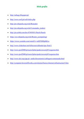 Web grafia
http://acbagy.blogspot.pt/
http://www.swtl.pt/web/index.php
http://pt.wikipedia.org/wiki/Roteador
http://pt.wikipedia.org/wiki/Comutador_(redes)
http://pt.scribd.com/doc/87493031/Patch-Panels
https://en.wikipedia.org/wiki/Router_(computing)
https://www.youtube.com/watch?v=mH5XMJp8dLw
http://www.slideshare.net/fullscreen/edlander/tpc-final/1
http://www.prof2000.pt/users/lpitta/ajuda/cravarrj45/esquema.htm
http://www.prof2000.pt/users/lpitta/ajuda/cravarrj45/esquema.htm
http://www.dei.isep.ipp.pt/~andre/documentos/cablagem-estruturada.html
http://computer.howstuffworks.com/internet/basics/internet-infrastructure3.htm
 