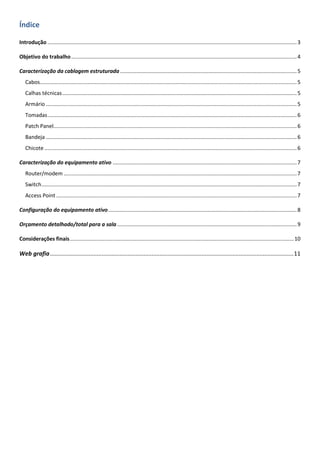 Índice
Introdução ........................................................................................................................................................................3
Objetivo do trabalho........................................................................................................................................................4
Caracterização da cablagem estruturada .......................................................................................................................5
Cabos.............................................................................................................................................................................5
Calhas técnicas..............................................................................................................................................................5
Armário .........................................................................................................................................................................5
Tomadas........................................................................................................................................................................6
Patch Panel....................................................................................................................................................................6
Bandeja .........................................................................................................................................................................6
Chicote ..........................................................................................................................................................................6
Caracterização do equipamento ativo ............................................................................................................................7
Router/modem .............................................................................................................................................................7
Switch............................................................................................................................................................................7
Access Point ..................................................................................................................................................................7
Configuração do equipamento ativo...............................................................................................................................8
Orçamento detalhado/total para a sala .........................................................................................................................9
Considerações finais.......................................................................................................................................................10
Web grafia.......................................................................................................................................................11
 