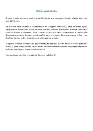 Objetivo do trabalho
O nosso projeto tem como objetivo a planificação de uma montagem de duas salas de aulas com
rede de internet.
No trabalho apresentamos a caracterização da cablagem estruturada, onde referimos alguns
equipamentos como cabos, calhas técnicas, armário, tomadas, patch panel, bandeja e chicote; a
caracterização do equipamento ativo, como router/modem, switch e acess point; a configuração
do equipamento ativo (router); também referimos o orçamento do equipamento a utilizar, com
detalhes. No final poderá encontrar uma critica sobre o projeto.
As opções tomadas na escolha do equipamento, foi derivada a partir da qualidade do produto a
utilizar, a quantidade/tamanho necessário no desenvolvimento do projeto e os preços estipulados,
de forma a estabelecer um acordo entre ambos.
Esperemos que aprecie e venha gostar do nosso trabalho! 
 
