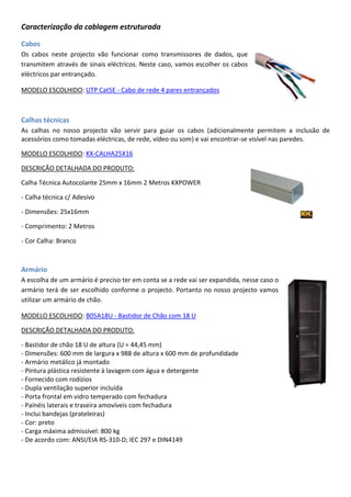 Caracterização da cablagem estruturada
Cabos
Os cabos neste projecto vão funcionar como transmissores de dados, que
transmitem através de sinais eléctricos. Neste caso, vamos escolher os cabos
eléctricos par entrançado.
MODELO ESCOLHIDO: UTP Cat5E - Cabo de rede 4 pares entrançados
Calhas técnicas
As calhas no nosso projecto vão servir para guiar os cabos (adicionalmente permitem a inclusão de
acessórios como tomadas eléctricas, de rede, vídeo ou som) e vai encontrar-se visível nas paredes.
MODELO ESCOLHIDO: KX-CALHA25X16
DESCRIÇÃO DETALHADA DO PRODUTO:
Calha Técnica Autocolante 25mm x 16mm 2 Metros KXPOWER
- Calha técnica c/ Adesivo
- Dimensões: 25x16mm
- Comprimento: 2 Metros
- Cor Calha: Branco
Armário
A escolha de um armário é preciso ter em conta se a rede vai ser expandida, nesse caso o
armário terá de ser escolhido conforme o projecto. Portanto no nosso projecto vamos
utilizar um armário de chão.
MODELO ESCOLHIDO: B05A18U - Bastidor de Chão com 18 U
DESCRIÇÃO DETALHADA DO PRODUTO:
- Bastidor de chão 18 U de altura (U = 44,45 mm)
- Dimensões: 600 mm de largura x 988 de altura x 600 mm de profundidade
- Armário metálico já montado
- Pintura plástica resistente à lavagem com água e detergente
- Fornecido com rodízios
- Dupla ventilação superior incluída
- Porta frontal em vidro temperado com fechadura
- Painéis laterais e traseira amovíveis com fechadura
- Inclui bandejas (prateleiras)
- Cor: preto
- Carga máxima admissível: 800 kg
- De acordo com: ANSI/EIA RS-310-D; IEC 297 e DIN4149
 