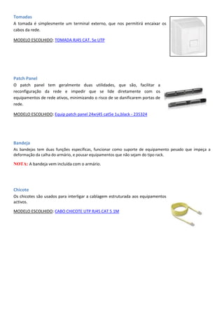 Tomadas
A tomada é simplesmente um terminal externo, que nos permitirá encaixar os
cabos da rede.
MODELO ESCOLHIDO: TOMADA RJ45 CAT. 5e UTP
Patch Panel
O patch panel tem geralmente duas utilidades, que são, facilitar a
reconfiguração da rede e impedir que se lide diretamente com os
equipamentos de rede ativos, minimizando o risco de se danificarem portas de
rede.
MODELO ESCOLHIDO: Equip patch panel 24xrj45 cat5e 1u,black - 235324
Bandeja
As bandejas tem duas funções específicas, funcionar como suporte de equipamento pesado que impeça a
deformação da calha do armário, e pousar equipamentos que não sejam do tipo rack.
NOTA: A bandeja vem incluída com o armário.
Chicote
Os chicotes são usados para interligar a cablagem estruturada aos equipamentos
activos.
MODELO ESCOLHIDO: CABO CHICOTE UTP RJ45 CAT 5 1M
 