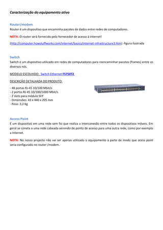 Caracterização do equipamento ativo
Router/modem
Router é um dispositivo que encaminha pacotes de dados entre redes de computadores.
NOTA: O router será fornecido pelo fornecedor de acesso à internet!
(http://computer.howstuffworks.com/internet/basics/internet-infrastructure3.htm) -figura ilustrada
Switch
Switch é um dispositivo utilizado em redes de computadores para reencaminhar pacotes (frames) entre os
diversos nós.
MODELO ESCOLHIDO: Switch Ethernet FS750T2
DESCRIÇÃO DETALHADA DO PRODUTO:
- 48 portas RJ-45 10/100 Mbit/s
- 2 portss RJ-45 10/100/1000 Mbit/s
- 2 slots para módulo SFP
- Dimensões: 43 x 440 x 205 mm
- Peso: 3,2 Kg
Access Point
É um dispositivo em uma rede sem fio que realiza a interconexão entre todos os dispositivos móveis. Em
geral se coneta a uma rede cabeada servindo de ponto de acesso para uma outra rede, como por exemplo
a Internet.
NOTA: No nosso projecto não vai ser apenas utilizado o equipamento à parte de modo que acess point
seria configurado no router /modem.
 