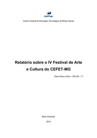 Centro Federal de Educação Tecnológica de Minas Gerais
Relatório sobre o IV Festival de Arte
e Cultura do CEFET-MG
Elisa Clara e Silva – EDI 2B – T1
Belo Horizonte
2012
 