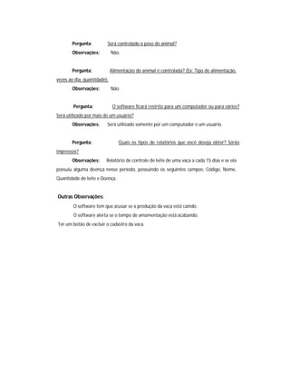 Pergunta: Será controlado o peso do animal?
Observações: Não.
Pergunta: Alimentação do animal é controlada? (Ex: Tipo de alimentação,
vezes ao dia, quantidade).
Observações: Não.
Pergunta: O software ficará restrito para um computador ou para vários?
Será utilizado por mais de um usuário?
Observações: Será utilizado somente por um computador e um usuário.
Pergunta: Quais os tipos de relatórios que você deseja obter? Serão
impressos?
Observações: Relatório de controle de leite de uma vaca a cada 15 dias e se ela
possuiu alguma doença nesse período, possuindo os seguintes campos: Código, Nome,
Quantidade de leite e Doença.
Outras Observações:
O software tem que acusar se a produção da vaca está caindo.
O software alerta se o tempo de amamentação está acabando.
Ter um botão de excluir o cadastro da vaca.
 
