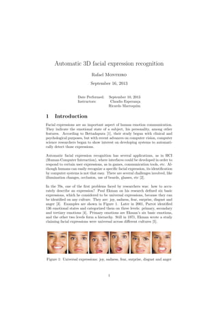 Automatic 3D facial expression recognition
Rafael Monteiro
September 16, 2013
Date Performed: September 10, 2013
Instructors: Claudio Esperan¸ca
Ricardo Marroquim
1 Introduction
Facial expressions are an important aspect of human emotion communication.
They indicate the emotional state of a subject, his personality, among other
features. According to Bettadapura [1], their study begun with clinical and
psychological purposes, but with recent advances on computer vision, computer
science researchers began to show interest on developing systems to automati-
cally detect those expressions.
Automatic facial expression recognition has several applications, as in HCI
(Human-Computer Interaction), where interfaces could be developed in order to
respond to certain user expressions, as in games, communication tools, etc. Al-
though humans can easily recognize a speciﬁc facial expression, its identiﬁcation
by computer systems is not that easy. There are several challenges involved, like
illumination changes, occlusion, use of beards, glasses, etc [2].
In the 70s, one of the ﬁrst problems faced by researchers was: how to accu-
rately describe an expression? Paul Ekman on his research deﬁned six basic
expressions, which he considered to be universal expressions, because they can
be identiﬁed on any culture. They are: joy, sadness, fear, surprise, disgust and
anger [3]. Examples are shown in Figure 1. Later in 2001, Parrot identiﬁed
136 emotional states and categorized them on three levels: primary, secondary
and tertiary emotions [4]. Primary emotions are Ekman’s six basic emotions,
and the other two levels form a hierarchy. Still in 1971, Ekman wrote a study
claiming facial expressions were universal across diﬀerent cultures [5].
Figure 1: Universal expressions: joy, sadness, fear, surprise, disgust and anger
1
 