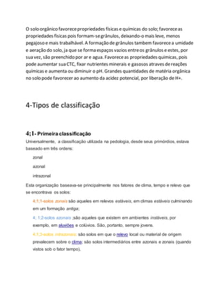 O solo orgânico favorecepropriedades físicas e químicas do solo; favoreceas
propriedades fisicas pois formam-segrânulos, deixando-o mais leve, menos
pegajoso e mais trabalhável. A formação de grânulos tambem favorecea umidade
e aeração do solo, ja que se forma espaços vazios entreos grânulos e estes, por
sua vez, são preenchido por ar e agua. Favoreceas propriedades quimicas, pois
pode aumentar sua CTC, fixar nutrientes minerais e gasosos atraves dereações
químicas e aumenta ou diminuir o pH. Grandes quantidades de matéria orgânica
no solo pode favorecer ao aumento da acidez potencial, por liberação de H+.
4-Tipos de classificação
4;1- Primeira classificação
Universalmente, a classificação utilizada na pedologia, desde seus primórdios, estava
baseado em três ordens:
zonal
azonal
intrazonal
Esta organização baseava-se principalmente nos fatores de clima, tempo e relevo que
se encontrava os solos:
4;1;1-solos zonais são aqueles em relevos estáveis, em climas estáveis culminando
em um formação antiga;
4; 1;2-solos azonais ;são aqueles que existem em ambientes instáveis, por
exemplo, em aluviões e colúvios. São, portanto, sempre jovens.
4;1;3-solos intrazonais; são solos em que o relevo local ou material de origem
prevalecem sobre o clima; são solos intermediários entre azonais e zonais (quando
vistos sob o fator tempo).
 