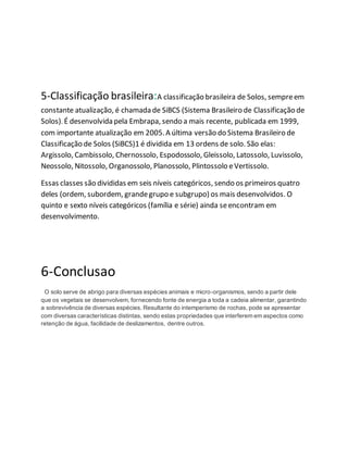 5-Classificação brasileira:A classificação brasileira de Solos, sempreem
constante atualização, é chamada de SiBCS (Sistema Brasileiro de Classificação de
Solos). É desenvolvida pela Embrapa, sendo a mais recente, publicada em 1999,
com importante atualização em 2005.A última versão do Sistema Brasileiro de
Classificação de Solos (SiBCS)1 é dividida em 13 ordens de solo. São elas:
Argissolo, Cambissolo, Chernossolo, Espodossolo, Gleissolo, Latossolo, Luvissolo,
Neossolo, Nitossolo, Organossolo, Planossolo, Plintossolo eVertissolo.
Essas classes são divididas em seis níveis categóricos, sendo os primeiros quatro
deles (ordem, subordem, grandegrupo e subgrupo) os mais desenvolvidos. O
quinto e sexto níveis categóricos (família e série) ainda seencontram em
desenvolvimento.
6-Conclusao
O solo serve de abrigo para diversas espécies animais e micro-organismos, sendo a partir dele
que os vegetais se desenvolvem, fornecendo fonte de energia a toda a cadeia alimentar, garantindo
a sobrevivência de diversas espécies. Resultante do intemperismo de rochas, pode se apresentar
com diversas características distintas, sendo estas propriedades que interferem em aspectos como
retenção de água, facilidade de deslizamentos, dentre outros.
 