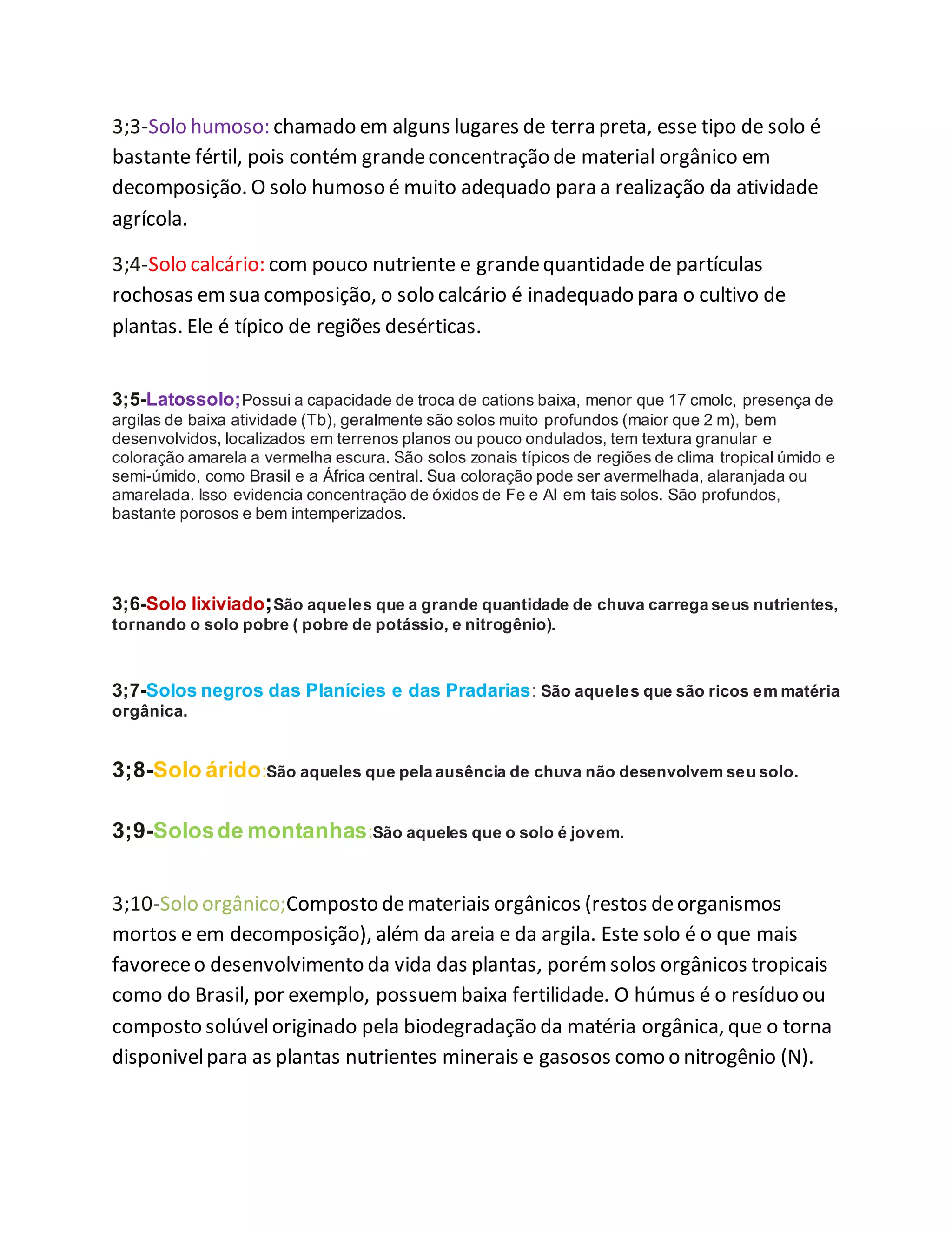 3;3-Solo humoso: chamado em alguns lugares de terra preta, esse tipo de solo é
bastante fértil, pois contém grandeconcentração de material orgânico em
decomposição. O solo humoso é muito adequado para a realização da atividade
agrícola.
3;4-Solo calcário: com pouco nutriente e grandequantidade de partículas
rochosas emsua composição, o solo calcário é inadequado para o cultivo de
plantas. Ele é típico de regiões desérticas.
3;5-Latossolo;Possui a capacidade de troca de cations baixa, menor que 17 cmolc, presença de
argilas de baixa atividade (Tb), geralmente são solos muito profundos (maior que 2 m), bem
desenvolvidos, localizados em terrenos planos ou pouco ondulados, tem textura granular e
coloração amarela a vermelha escura. São solos zonais típicos de regiões de clima tropical úmido e
semi-úmido, como Brasil e a África central. Sua coloração pode ser avermelhada, alaranjada ou
amarelada. Isso evidencia concentração de óxidos de Fe e Al em tais solos. São profundos,
bastante porosos e bem intemperizados.
3;6-Solo lixiviado;São aqueles que a grande quantidade de chuva carrega seus nutrientes,
tornando o solo pobre ( pobre de potássio, e nitrogênio).
3;7-Solos negros das Planícies e das Pradarias: São aqueles que são ricos em matéria
orgânica.
3;8-Solo árido:São aqueles que pela ausência de chuva não desenvolvem seu solo.
3;9-Solosde montanhas:São aqueles que o solo é jovem.
3;10-Solo orgânico;Composto demateriais orgânicos (restos deorganismos
mortos e em decomposição), além da areia e da argila. Este solo é o que mais
favoreceo desenvolvimento da vida das plantas, porémsolos orgânicos tropicais
como do Brasil, por exemplo, possuembaixa fertilidade. O húmus é o resíduo ou
composto solúveloriginado pela biodegradação da matéria orgânica, que o torna
disponivelpara as plantas nutrientes minerais e gasosos como o nitrogênio (N).
 