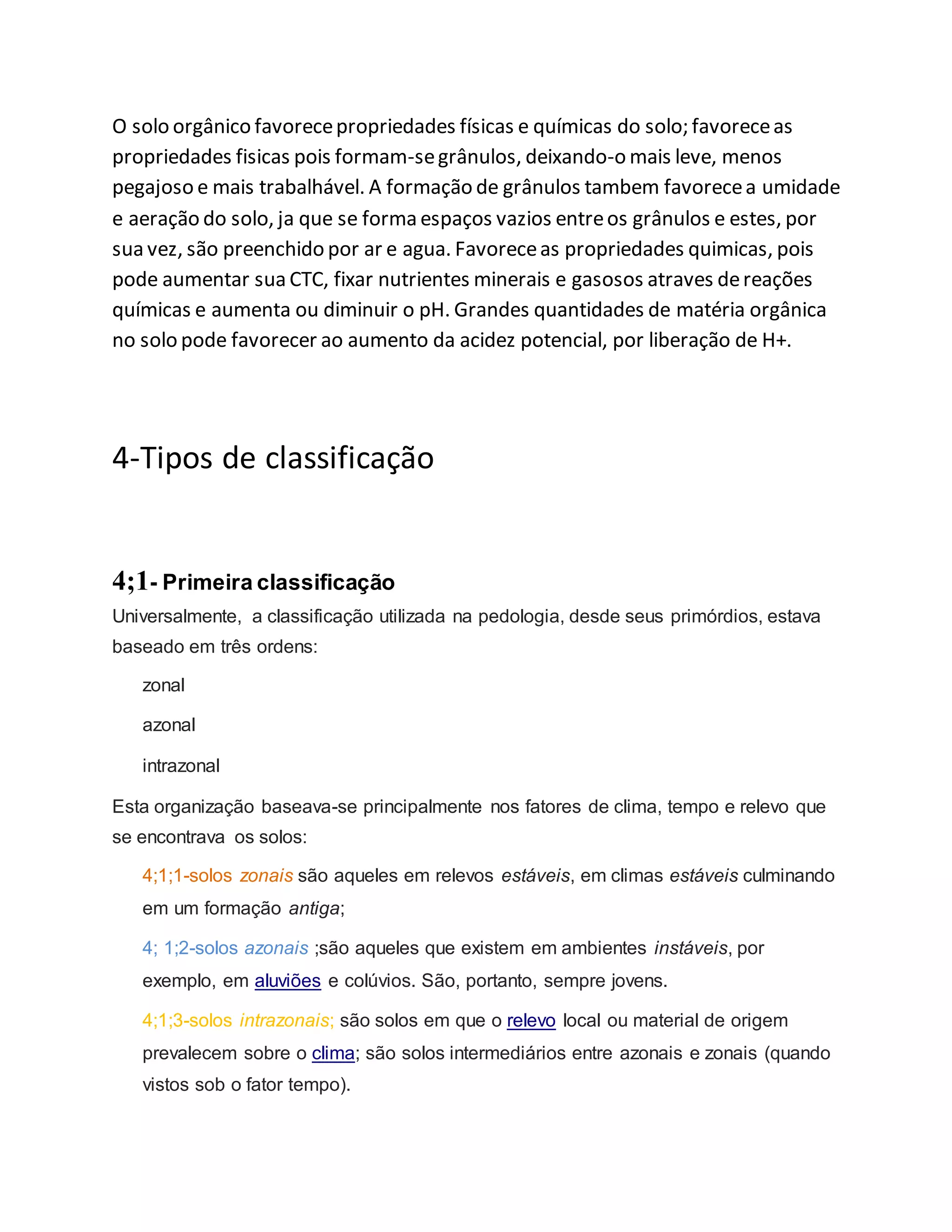 O solo orgânico favorecepropriedades físicas e químicas do solo; favoreceas
propriedades fisicas pois formam-segrânulos, deixando-o mais leve, menos
pegajoso e mais trabalhável. A formação de grânulos tambem favorecea umidade
e aeração do solo, ja que se forma espaços vazios entreos grânulos e estes, por
sua vez, são preenchido por ar e agua. Favoreceas propriedades quimicas, pois
pode aumentar sua CTC, fixar nutrientes minerais e gasosos atraves dereações
químicas e aumenta ou diminuir o pH. Grandes quantidades de matéria orgânica
no solo pode favorecer ao aumento da acidez potencial, por liberação de H+.
4-Tipos de classificação
4;1- Primeira classificação
Universalmente, a classificação utilizada na pedologia, desde seus primórdios, estava
baseado em três ordens:
zonal
azonal
intrazonal
Esta organização baseava-se principalmente nos fatores de clima, tempo e relevo que
se encontrava os solos:
4;1;1-solos zonais são aqueles em relevos estáveis, em climas estáveis culminando
em um formação antiga;
4; 1;2-solos azonais ;são aqueles que existem em ambientes instáveis, por
exemplo, em aluviões e colúvios. São, portanto, sempre jovens.
4;1;3-solos intrazonais; são solos em que o relevo local ou material de origem
prevalecem sobre o clima; são solos intermediários entre azonais e zonais (quando
vistos sob o fator tempo).
 