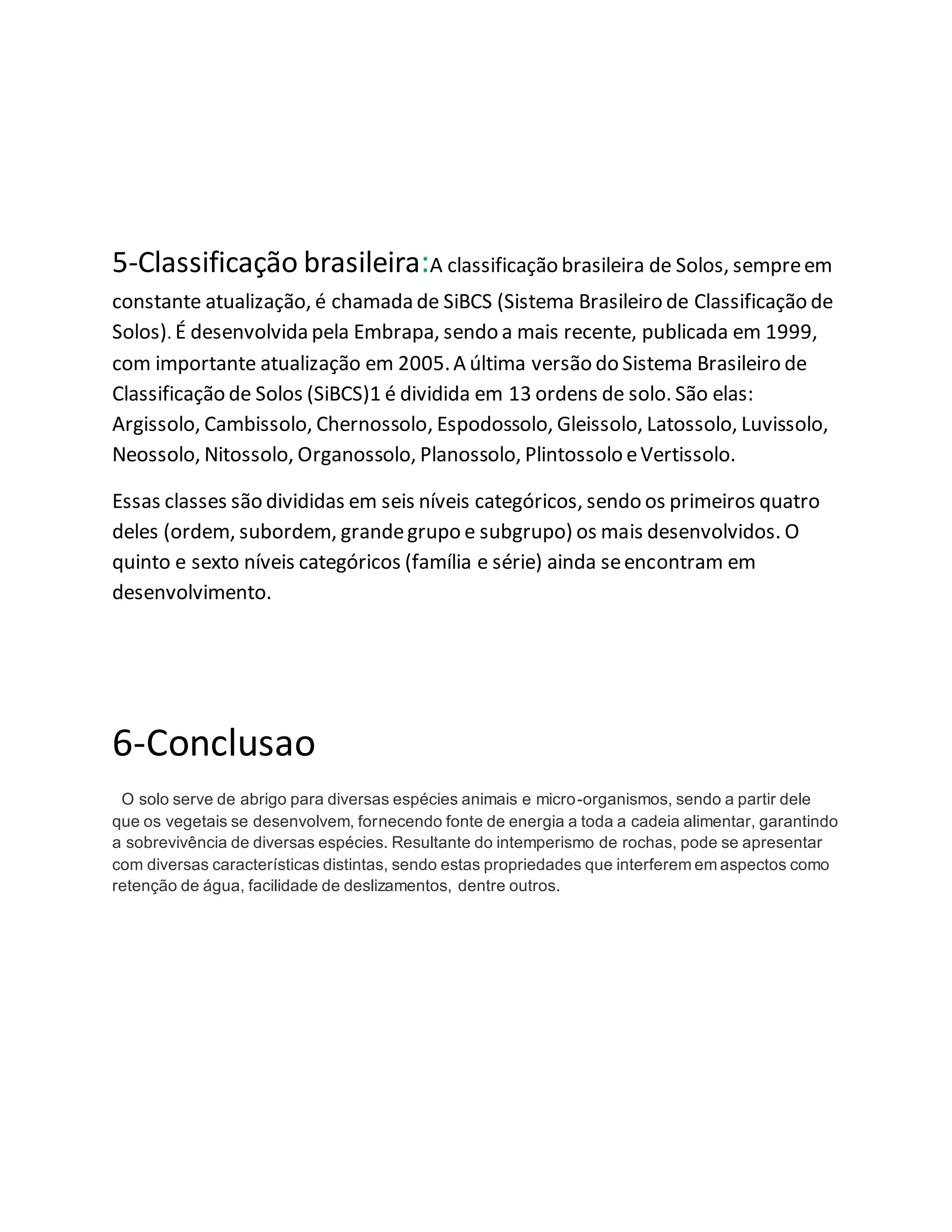 5-Classificação brasileira:A classificação brasileira de Solos, sempreem
constante atualização, é chamada de SiBCS (Sistema Brasileiro de Classificação de
Solos). É desenvolvida pela Embrapa, sendo a mais recente, publicada em 1999,
com importante atualização em 2005.A última versão do Sistema Brasileiro de
Classificação de Solos (SiBCS)1 é dividida em 13 ordens de solo. São elas:
Argissolo, Cambissolo, Chernossolo, Espodossolo, Gleissolo, Latossolo, Luvissolo,
Neossolo, Nitossolo, Organossolo, Planossolo, Plintossolo eVertissolo.
Essas classes são divididas em seis níveis categóricos, sendo os primeiros quatro
deles (ordem, subordem, grandegrupo e subgrupo) os mais desenvolvidos. O
quinto e sexto níveis categóricos (família e série) ainda seencontram em
desenvolvimento.
6-Conclusao
O solo serve de abrigo para diversas espécies animais e micro-organismos, sendo a partir dele
que os vegetais se desenvolvem, fornecendo fonte de energia a toda a cadeia alimentar, garantindo
a sobrevivência de diversas espécies. Resultante do intemperismo de rochas, pode se apresentar
com diversas características distintas, sendo estas propriedades que interferem em aspectos como
retenção de água, facilidade de deslizamentos, dentre outros.
 