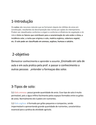1-Introdução
Os solos são recursos naturais que se formaram depois de milhões de anos em
constituição, resultantes da decomposição das rochas por ações do intemperismo.
Podem ser classificados conforme a origem e conforme a influência da vegetação e do
relevo.Entre os fatores que contribuem para a caracterização do solo estão o clima, a
incidência solar, a rocha que originou o solo, matéria orgânica, cobertura vegetal,
etc. O solo pode ser classificado em arenoso, argiloso, humoso e calcário.
2-objetivo
Demostrar conhecimento e aprender o assunto ,Ensinado em sala de
aula e em aula pratica pela prof. e passar o conhecimento a
outras pessoas ,entender a formaçao dos solos
3-Tipos de solo:
3;1-Solo arenoso: possui grande quantidade de areia. Esse tipo de solo é muito
permeável, pois a água infiltra facilmente pelos espaços formados entre os grãos
de areia. Normalmente ele é pobre em nutrientes.
3;2-Solo argiloso: é formado por grãos pequenos e compactos, sendo
impermeável e apresentando grande quantidade de nutrientes, característica
essencial para a prática da atividade agrícola.
 