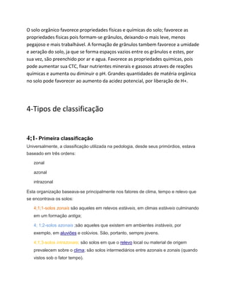 O solo orgânico favorece propriedades físicas e químicas do solo; favorece as
propriedades fisicas pois formam-se grânulos, deixando-o mais leve, menos
pegajoso e mais trabalhável. A formação de grânulos tambem favorece a umidade
e aeração do solo, ja que se forma espaços vazios entre os grânulos e estes, por
sua vez, são preenchido por ar e agua. Favorece as propriedades quimicas, pois
pode aumentar sua CTC, fixar nutrientes minerais e gasosos atraves de reações
químicas e aumenta ou diminuir o pH. Grandes quantidades de matéria orgânica
no solo pode favorecer ao aumento da acidez potencial, por liberação de H+.
4-Tipos de classificação
4;1- Primeira classificação
Universalmente, a classificação utilizada na pedologia, desde seus primórdios, estava
baseado em três ordens:
zonal
azonal
intrazonal
Esta organização baseava-se principalmente nos fatores de clima, tempo e relevo que
se encontrava os solos:
4;1;1-solos zonais são aqueles em relevos estáveis, em climas estáveis culminando
em um formação antiga;
4; 1;2-solos azonais ;são aqueles que existem em ambientes instáveis, por
exemplo, em aluviões e colúvios. São, portanto, sempre jovens.
4;1;3-solos intrazonais; são solos em que o relevo local ou material de origem
prevalecem sobre o clima; são solos intermediários entre azonais e zonais (quando
vistos sob o fator tempo).
 