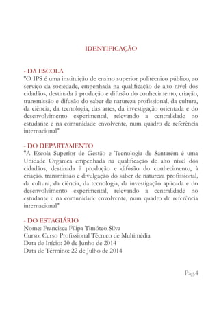 IDENTIFICAÇÃO 
- DA ESCOLA 
''O IPS é uma instituição de ensino superior politécnico público, ao 
serviço da sociedade, empenhada na qualificação de alto nível dos 
cidadãos, destinada à produção e difusão do conhecimento, criação, 
transmissão e difusão do saber de natureza profissional, da cultura, 
da ciência, da tecnologia, das artes, da investigação orientada e do 
desenvolvimento experimental, relevando a centralidade no 
estudante e na comunidade envolvente, num quadro de referência 
internacional'' 
- DO DEPARTAMENTO 
''A Escola Superior de Gestão e Tecnologia de Santarém é uma 
Unidade Orgânica empenhada na qualificação de alto nível dos 
cidadãos, destinada à produção e difusão do conhecimento, à 
criação, transmissão e divulgação do saber de natureza profissional, 
da cultura, da ciência, da tecnologia, da investigação aplicada e do 
desenvolvimento experimental, relevando a centralidade no 
estudante e na comunidade envolvente, num quadro de referência 
internacional'' 
- DO ESTAGIÁRIO 
Nome: Francisca Filipa Timóteo Silva 
Curso: Curso Profissional Técnico de Multimédia 
Data de Início: 20 de Junho de 2014 
Data de Término: 22 de Julho de 2014 
Pág.4 
 