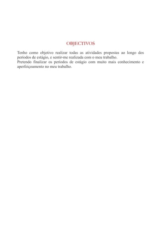OBJECTIVOS 
Tenho como objetivo realizar todas as atividades propostas ao longo dos 
períodos de estágio, e sentir-me realizada com o meu trabalho. 
Pretendo finalizar os períodos de estágio com muito mais conhecimento e 
aperfeiçoamento no meu trabalho. 
 