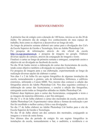 DESENVOLVIMENTO 
A primeira fase de estágio com a duração de 140 horas, iniciou-se no dia 20 de 
Junho. No primeiro dia de estágio tive conhecimento do meu espaço de 
trabalho, bem como os objetivos a desenvolver ao longo do mês. 
Ao longo da primeira semana elaborei um cartaz para a divulgação dos Cet's 
da Escola Superior de Gestão e Tecnologia, feito no Adobe Photoshop Cs6. 
Fiz pesquisa de informações através do site oficial da escola 
http://si.esgt.ipsantarem.pt, e pesquisa de imagens no google. Elaborei 
diversas opções de cartazes, através da conjugação de imagens e texto. 
Finalizei o cartaz ao longo da primeira semana e entreguei, cumprindo assim o 
objetivo de ser divulgado no facebook da escola. 
No dia 30 de Junho iniciei a elaboração do cartaz das licenciaturas da escola, 
tendo como objetivo também a divulgação no respectivo facebook. 
Fiz pesquisa de imagens para a sua elaboração, experimentando ao longo da 
realização diversas opções de elaborar o cartaz. 
Nos dias 1 e 2 de Julho fiz um registo fotográfico de algumas instalações da 
escola, nomeadamente o ginásio, sala de informática, biblioteca, e edifícios 
exteriores, utilizando a Canon 600D. Nos mesmo dias comecei a edição das 
fotografias através do Adobe Photoshop Cs6. Nos dias seguintes continuei a 
elaboração do cartaz das licenciaturas, e conclui a edição das fotografias, 
entregando assim todas as fotografias editadas no Adobe Photoshop Cs6. 
Elaborei duas hipóteses para o cartaz das licenciaturas, conjugando o texto e 
as imagens de maneiras diferentes, e por fim entreguei. 
Do dia 11 a 16 de Julho elaborei o cartaz dos mestrados da escola, através do 
Adobe Photoshop Cs6. Experimentei várias ideias e formas da realização e por 
fim foi escolhido o melhor cartaz,e feita a sua divulgação. 
No dia 17 de Julho elaborei no Adobe Photoshop Cs6 botões para o site da 
Escola Superior de Gestão e Tecnologia. 
No dia 18 de Julho alterei um dos cartazes dos mestrados, conjugando as 
imagens e o texto de outra forma. 
Nos últimos dias do período de estágio fiz um registo fotográfico às 
instalações da escola, nomeadamente o bar, o auditório, a residência e os 
 