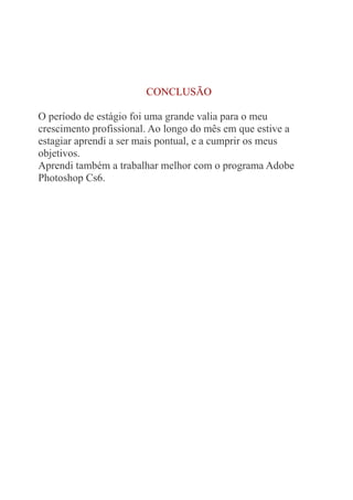 CONCLUSÃO 
O período de estágio foi uma grande valia para o meu 
crescimento profissional. Ao longo do mês em que estive a 
estagiar aprendi a ser mais pontual, e a cumprir os meus 
objetivos. 
Aprendi também a trabalhar melhor com o programa Adobe 
Photoshop Cs6. 
 