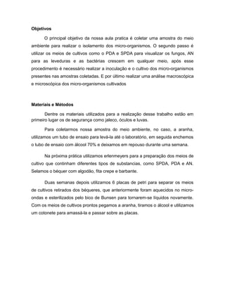 Objetivos 
O principal objetivo da nossa aula pratica é coletar uma amostra do meio 
ambiente para realizar o isolamento dos micro-organismos. O segundo passo é 
utilizar os meios de cultivos como o PDA e SPDA para visualizar os fungos, AN 
para as leveduras e as bactérias crescem em qualquer meio, após esse 
procedimento é necessário realizar a inoculação e o cultivo dos micro-organismos 
presentes nas amostras coletadas. E por último realizar uma análise macroscópica 
e microscópica dos micro-organismos cultivados 
Materiais e Métodos 
Dentre os materiais utilizados para a realização desse trabalho estão em 
primeiro lugar os de segurança como jaleco, óculos e luvas. 
Para coletarmos nossa amostra do meio ambiente, no caso, a aranha, 
utilizamos um tubo de ensaio para levá-la até o laboratório, em seguida enchemos 
o tubo de ensaio com álcool 70% e deixamos em repouso durante uma semana. 
Na próxima prática utilizamos erlenmeyers para a preparação dos meios de 
cultivo que continham diferentes tipos de substancias, como SPDA, PDA e AN. 
Selamos o béquer com algodão, fita crepe e barbante. 
Duas semanas depois utilizamos 6 placas de petri para separar os meios 
de cultivos retirados dos béqueres, que anteriormente foram aquecidos no micro-ondas 
e esterilizados pelo bico de Bunsen para tornarem-se líquidos novamente. 
Com os meios de cultivos prontos pegamos a aranha, tiramos o álcool e utilizamos 
um cotonete para amassá-la e passar sobre as placas. 
 
