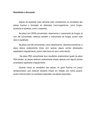 Resultados e discussão 
Depois de esperado duas semanas para visualizarmos os resultados das 
placas tivemos a formação de diferentes micro-organismos, como fungos, 
leveduras e bactérias, como o esperado. 
Na placa com SPDA concentrado, observamos o crescimento de fungos, já 
com ele concentrado, obtemos também o crescimento de fungos, porém mais 
claro e espalhado. 
Na placa com AN concentrada, como esperávamos, obtivemos leveduras, a 
placa estava praticamente limpa com apenas alguns pontos alaranjados 
espalhados irregularmente, porém mais fosco do que o meio diluído. 
Na placa PDA concentrada teve resultados praticamente iguais da placa 
PDA diluída, as placas estavam praticamente limpas apenas com alguns pontos 
amarelados separados irregularmente. 
Quando vimos os resultados das placas, no geral ficamos um pouco 
decepcionados, pois estavam bastante limpas em relação aos outros grupos, 
porém tivemos todos os resultados esperados nas placas esperadas. 
 