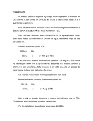 Procedimento 
O primeiro passo foi capturar algum tipo micro-organismo, o escolhido foi 
uma aranha. A colocamos em um tubo de ensaio e adicionamos álcool 70 e a 
guardamos na geladeira. 
Para trabalhar com os meios de cultivo de um micro-organismo utilizamos a 
bactéria SDCA, a levedura AN e o fungo filamentoso PDA. 
Para dissolver cada meio foram utilizados 50 mL de água destilada, porém 
como cada frasco fazia referência a um litro de água, realizamos regra de três 
para cada um. 
Primeiro realizamos para o PDA: 
1000 mL 39g 
50 mL x x = 1,95 g de PDA 
Calculado isso, levamos até balança e pesamos. Em seguida, misturamos 
no erlenmeyer o PDA com a água destilada, dissolvida essa mistura lacramos o 
erlenmeyer com uma tampa feita de gases e em volta foi posto um pedaço de 
papel bobina fechado com barbante e fita crepe. 
Em seguida, realizamos o mesmo procedimento com o AN: 
Depois realizamos o mesmo procedimento com o AN: 
1000 mL 28g 
50 mL x x = 1,4 g de AN 
Com o AN já pesado, iniciamos o mesmo procedimento que o PDA. 
Dissolvemos as substancias e lacramos o erlenmeyer. 
Por fim, calculamos a quantidade a ser usada de SDCA: 
 