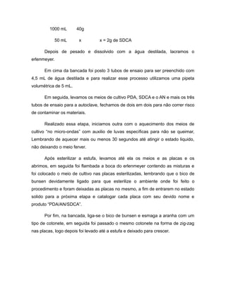 1000 mL 40g 
50 mL x x = 2g de SDCA 
Depois de pesado e dissolvido com a água destilada, lacramos o 
erlenmeyer. 
Em cima da bancada foi posto 3 tubos de ensaio para ser preenchido com 
4,5 mL de água destilada e para realizar esse processo utilizamos uma pipeta 
volumétrica de 5 mL. 
Em seguida, levamos os meios de cultivo PDA, SDCA e o AN e mais os três 
tubos de ensaio para a autoclave, fechamos de dois em dois para não correr risco 
de contaminar os materiais. 
Realizado essa etapa, iniciamos outra com o aquecimento dos meios de 
cultivo “no micro-ondas” com auxilio de luvas específicas para não se queimar, 
Lembrando de aquecer mais ou menos 30 segundos até atingir o estado liquido, 
não deixando o meio ferver. 
Após esterilizar a estufa, levamos até ela os meios e as placas e os 
abrimos, em seguida foi flambada a boca do erlenmeyer contendo as misturas e 
foi colocado o meio de cultivo nas placas esterilizadas, lembrando que o bico de 
bunsen devidamente ligado para que esterilize o ambiente onde foi feito o 
procedimento e foram deixadas as placas no mesmo, a fim de entrarem no estado 
solido para a próxima etapa e catalogar cada placa com seu devido nome e 
produto “PDA/AN/SDCA”. 
Por fim, na bancada, liga-se o bico de bunsen e esmaga a aranha com um 
tipo de cotonete, em seguida foi passado o mesmo cotonete na forma de zig-zag 
nas placas, logo depois foi levado até a estufa e deixado para crescer. 
 