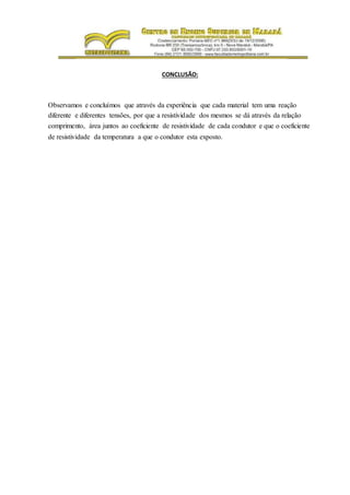 CONCLUSÃO:
Observamos e concluímos que através da experiência que cada material tem uma reação
diferente e diferentes tensões, por que a resistividade dos mesmos se dá através da relação
comprimento, área juntos ao coeficiente de resistividade de cada condutor e que o coeficiente
de resistividade da temperatura a que o condutor esta exposto.
 