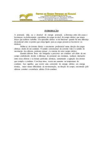 INTRODUÇÃO
A potencial, ddp, ou o desnível de energia potencial, a direrença entre eles causa o
locomoçao ou deslocamento espontâneo de cargas ao nivel do campo eletrico que atuam
forças que realizam trabalho. Um aprerelho eletrico so irá funcionar quando há uma diferença
de pontecial entre os pontos que esteja ligado para as cargas possam se locomover ou
deslocar.
Defina-se de corrente eletrica o movimento preferencial numa direção das cargas
elétricas dentre de um condutor. O sentido convencional da corrente i não é o sentido do
movimento dos elétrons, podemos pensar , é o mesmo do vetor campo eletrico.
Quando elétrons livres são obrigados a percorrer um condutor sob efeito de um
campo estabelecido devido à diferença de potencial nos terminais, realizam interações
entre esses elétrons e as demais partículas atômicas, aumentando a agitação dos átomos
que compõe o condutor. Com base nisso, ocorre um aumento na temperatura do
condutor. Isso significa que ocorre uma conversão de energia elétrica em energia
térmica, maior menor dificuldade de movimentação, na direção do campo, encontrada pelo
elétrons constitui a resistência elétrica R do condutor.
 