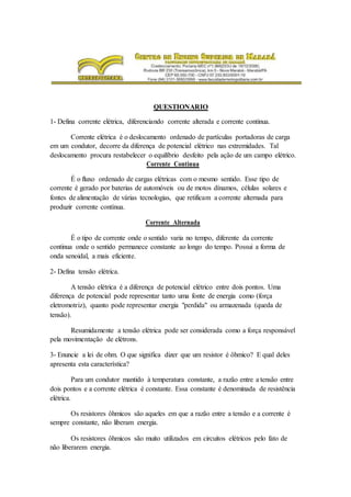 QUESTIONARIO
1- Defina corrente elétrica, diferenciando corrente alterada e corrente continua.
Corrente elétrica é o deslocamento ordenado de partículas portadoras de carga
em um condutor, decorre da diferença de potencial elétrico nas extremidades. Tal
deslocamento procura restabelecer o equilíbrio desfeito pela ação de um campo elétrico.
Corrente Continua
É o fluxo ordenado de cargas elétricas com o mesmo sentido. Esse tipo de
corrente é gerado por baterias de automóveis ou de motos dínamos, células solares e
fontes de alimentação de várias tecnologias, que retificam a corrente alternada para
produzir corrente contínua.
Corrente Alternada
É o tipo de corrente onde o sentido varia no tempo, diferente da corrente
continua onde o sentido permanece constante ao longo do tempo. Possui a forma de
onda senoidal, a mais eficiente.
2- Defina tensão elétrica.
A tensão elétrica é a diferença de potencial elétrico entre dois pontos. Uma
diferença de potencial pode representar tanto uma fonte de energia como (força
eletromotriz), quanto pode representar energia "perdida" ou armazenada (queda de
tensão).
Resumidamente a tensão elétrica pode ser considerada como a força responsável
pela movimentação de elétrons.
3- Enuncie a lei de ohm. O que significa dizer que um resistor é ôhmico? E qual deles
apresenta esta característica?
Para um condutor mantido à temperatura constante, a razão entre a tensão entre
dois pontos e a corrente elétrica é constante. Essa constante é denominada de resistência
elétrica.
Os resistores ôhmicos são aqueles em que a razão entre a tensão e a corrente é
sempre constante, não liberam energia.
Os resistores ôhmicos são muito utilizados em circuitos elétricos pelo fato de
não liberarem energia.
 