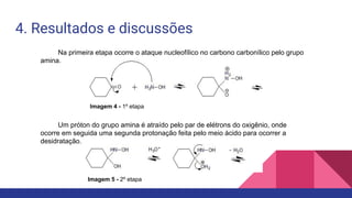 4. Resultados e discussões
Na primeira etapa ocorre o ataque nucleofílico no carbono carbonílico pelo grupo
amina.
Um próton do grupo amina é atraído pelo par de elétrons do oxigênio, onde
ocorre em seguida uma segunda protonação feita pelo meio ácido para ocorrer a
desidratação.
Imagem 4 - 1º etapa
Imagem 5 - 2º etapa
 