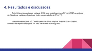 4. Resultados e discussões
Foi obtida uma quantidade bruta de 0,778 g do produto com um RF de 0,8125 no sistema
de Cloreto de metileno. O ponto de fusão encontrado foi de 88-92 ºC.
Com um diferença de 4 ºC no seu ponto de fusão se pode imaginar que o produto
encontra-se impuro como pôde ser visto na análise cromatográfica.
 
