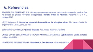 6. Referências
ARAÚJO,C.R.M; GONSALVES, A.A . Oximas: propriedades químicas, métodos de preparação e aplicações
na síntese de grupos funcionais nitrogenados. Revista Virtual de Química. Petrolina: v 7, n 4 ,
Jul/Ago.2015.
LEITE, Juliana A. S. Síntese de potenciais intermediários de princípios ativos. São paulo: Escola de
engenharia de Lorena, 2012, 32-40p.
SOLOMONS, G ; FRYHLE, C. Química Orgânica. 7 ed. Rio de Janeiro: LTC, 2002.
UNITED STATES DEPARTAMENT OF HEALTH AND HUMAN SERVICES. Cyclohexanone Oxime. Estados
Unidos : Abril.1996.
UNIVERSIDAD IBEROAMERICANA . Sintesis de la Caprolactama . Cidade do México.
 