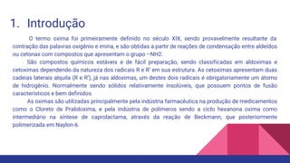 1. Introdução
O termo oxima foi primeiramente definido no século XIX, sendo provavelmente resultante da
contração das palavras oxigênio e imina, e são obtidas a partir de reações de condensação entre aldeídos
ou cetonas com compostos que apresentam o grupo –NH2.
São compostos químicos estáveis e de fácil preparação, sendo classificadas em aldoximas e
cetoximas dependendo da natureza dos radicais R e R’ em sua estrutura. As cetoximas apresentam duas
cadeias laterais alquila (R e R’), já nas aldoximas, um destes dois radicais é obrigatoriamente um átomo
de hidrogênio. Normalmente sendo sólidos relativamente insolúveis, que possuem pontos de fusão
característicos e bem definidos.
As oximas são utilizadas principalmente pela indústria farmacêutica na produção de medicamentos
como o Cloreto de Pralidoxima, e pela indústria de polímeros sendo a ciclo hexanona oxima como
intermediário na síntese de caprolactama, através da reação de Beckmann, que posteriormente
polimerizada em Naylon-6.
 