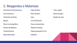2. Reagentes e Materiais
Cloridrato de Hidroxilamina;
Ciclo-hexanona;
Carbonato de Sódio;
Béquer;
Placa cromatográfica;
Cloreto de Metileno;
Tetraidrofurano;
Água deionizada;
Papel de filtro;
Placa de petri;
Iodo;
Funil de Büchner;
Frasco de penicilina;
Pipeta de Pasteur;
Pipeta graduada (5 mL);
Espátula;
Tubo capilar;
Banho de gelo;
Bastão de vidro;
 