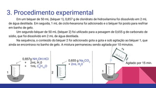 3. Procedimento experimental
Em um béquer de 50 mL (béquer 1), 0,857 g de cloridrato de hidroxilamina foi dissolvido em 2 mL
de água destilada. Em seguida, 1 mL de ciclo-hexanona foi adicionado e o béquer foi posto para resfriar
em banho de gelo.
Um segundo béquer de 50 mL (béquer 2) foi utilizado para a pesagem de 0,655 g de carbonato de
sódio, que foi dissolvido em 2 mL de água destilada.
Na sequência, o conteúdo do béquer 2 foi adicionado gota a gota e sob agitação ao béquer 1, que
ainda se encontrava no banho de gelo. A mistura permaneceu sendo agitada por 10 minutos.
1 2
0,857g NH2
OH.HCl
+ 2mL H2
0
+ 1mL C6
H10
O
0,655 g Na2
CO3
+ 2mL H2
0
GELO
GELO
1
2
Agitado por 15 min.
 