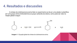 4. Resultados e discussões
A síntese da ciclohexanona-oxima feita no experimento se dá por uma adição nucleofílica
por uma grupo amina (hidroxilamina) ao grupo carbonila da cetona, como pode ser visto na
reação global a seguir:
Imagem 1 - Equação global de síntese de ciclohexanona-oxima
 