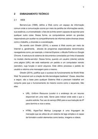 9
2 EMBASAMENTO TEÓRICO
2.1 WEB
Berners-Lee (1998), define a Web como um espaço de informação
comum onde a comunicação ocorre por meio da partilha de informações sendo,
sua essência, a universalidade: o fato de os links serem capazes de apontar para
qualquer outra coisa. Dessa forma, os computadores seriam os grandes
responsáveis por auxiliar no compartilhamento de informes sobre diversas áreas
como o trabalho, a diversão e a socialização.
De acordo com Ghedin (2014), o acesso à Web ocorre por meio da
Internet e, geralmente, através de programas especializados denominados
navegadores como, por exemplo, o Internet Explorer, o Mozila Firefox e o Google
Chrome. A estrutura do sistema de documentos conectados por links é baseada
no modelo cliente-servidor. Dessa forma, quando um usuário (cliente) solicita
uma página (URL) ele está realizando um pedido a um computador remoto
(servidor), cuja função é servir arquivos. Este último processa o pedido do
usuário e retorna uma mensagem para o mesmo.
Ghedin (2014), justifica que o sucesso do funcionamento da World Wide
Web “foi possível com a criação de três tecnologias basilares”. Essas, descritas
a seguir, são a base para qualquer Sistema Web e precisam trabalhar em
conjunto para que o funcionamento do mesmo ocorra como o esperado. São
elas:
 URL: Uniform Resource Locator é o endereço de um recurso
disponível em uma rede. Serve para indicar onde está o que o
usuário solicita. Faz uso do serviço DNS para a sua tradução de IP
para domínio e vice e versa.
 HTML: HyperText Markup Language é uma linguagem de
marcação que se utiliza de um sistema de tags simples e é capaz
de formatar e exibir elementos como textos, imagens e vídeos.
 