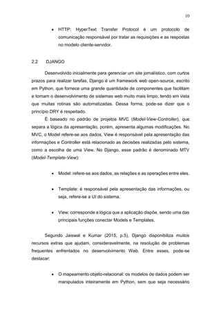 10
 HTTP: HyperText Transfer Protocol é um protocolo de
comunicação responsável por tratar as requisições e as respostas
no modelo cliente-servidor.
2.2 DJANGO
Desenvolvido inicialmente para gerenciar um site jornalístico, com curtos
prazos para realizar tarefas, Django é um framework web open-source, escrito
em Python, que fornece uma grande quantidade de componentes que facilitam
e tornam o desenvolvimento de sistemas web muito mais limpo, tendo em vista
que muitas rotinas são automatizadas. Dessa forma, pode-se dizer que o
princípio DRY é respeitado.
É baseado no padrão de projetos MVC (Model-View-Controller), que
separa a lógica da apresentação, porém, apresenta algumas modificações. No
MVC, o Model refere-se aos dados, View é responsável pela apresentação das
informações e Controller está relacionado as decisões realizadas pelo sistema,
como a escolha de uma View. No Django, esse padrão é denominado MTV
(Model-Template-View):
 Model: refere-se aos dados, as relações e as operações entre eles.
 Template: é responsável pela apresentação das informações, ou
seja, refere-se a UI do sistema.
 View: corresponde a lógica que a aplicação dispõe, sendo uma das
principais funções conectar Models e Templates.
Segundo Jaiswal e Kumar (2015, p.5), Django disponibiliza muitos
recursos extras que ajudam, consideravelmente, na resolução de problemas
frequentes enfrentados no desenvolvimento Web. Entre esses, pode-se
destacar:
 O mapeamento objeto-relacional: os modelos de dados podem ser
manipulados inteiramente em Python, sem que seja necessário
 