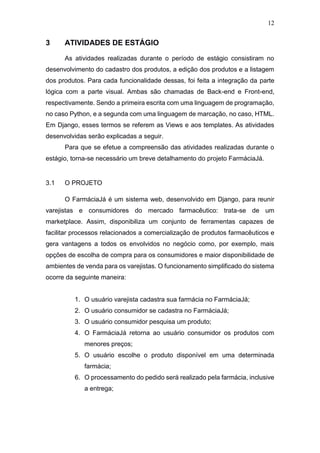 12
3 ATIVIDADES DE ESTÁGIO
As atividades realizadas durante o período de estágio consistiram no
desenvolvimento do cadastro dos produtos, a edição dos produtos e a listagem
dos produtos. Para cada funcionalidade dessas, foi feita a integração da parte
lógica com a parte visual. Ambas são chamadas de Back-end e Front-end,
respectivamente. Sendo a primeira escrita com uma linguagem de programação,
no caso Python, e a segunda com uma linguagem de marcação, no caso, HTML.
Em Django, esses termos se referem as Views e aos templates. As atividades
desenvolvidas serão explicadas a seguir.
Para que se efetue a compreensão das atividades realizadas durante o
estágio, torna-se necessário um breve detalhamento do projeto FarmáciaJá.
3.1 O PROJETO
O FarmáciaJá é um sistema web, desenvolvido em Django, para reunir
varejistas e consumidores do mercado farmacêutico: trata-se de um
marketplace. Assim, disponibiliza um conjunto de ferramentas capazes de
facilitar processos relacionados a comercialização de produtos farmacêuticos e
gera vantagens a todos os envolvidos no negócio como, por exemplo, mais
opções de escolha de compra para os consumidores e maior disponibilidade de
ambientes de venda para os varejistas. O funcionamento simplificado do sistema
ocorre da seguinte maneira:
1. O usuário varejista cadastra sua farmácia no FarmáciaJá;
2. O usuário consumidor se cadastra no FarmáciaJá;
3. O usuário consumidor pesquisa um produto;
4. O FarmáciaJá retorna ao usuário consumidor os produtos com
menores preços;
5. O usuário escolhe o produto disponível em uma determinada
farmácia;
6. O processamento do pedido será realizado pela farmácia, inclusive
a entrega;
 