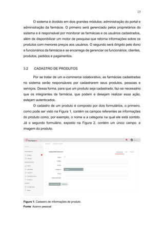 13
O sistema é dividido em dois grandes módulos: administração do portal e
administração da farmácia. O primeiro será gerenciado pelos proprietários do
sistema e é responsável por monitorar as farmácias e os usuários cadastrados,
além de disponibilizar um motor de pesquisa que retorna informações sobre os
produtos com menores preços aos usuários. O segundo será dirigido pelo dono
e funcionários da farmácia e se encarrega de gerenciar os funcionários, clientes,
produtos, pedidos e pagamentos.
3.2 CADASTRO DE PRODUTOS
Por se tratar de um e-commerce colaborativo, as farmácias cadastradas
no sistema serão responsáveis por cadastrarem seus produtos, pessoas e
serviços. Dessa forma, para que um produto seja cadastrado, faz-se necessário
que os integrantes da farmácia, que podem e desejam realizar essa ação,
estejam autenticados.
O cadastro de um produto é composto por dois formulários, o primeiro,
como pode ser visto na Figura 1, contém os campos referentes as informações
do produto como, por exemplo, o nome e a categoria na qual ele está contido.
Já o segundo formulário, exposto na Figura 2, contém um único campo: a
imagem do produto.
Figura 1: Cadastro de informações de produto
Fonte: Acervo pessoal
 